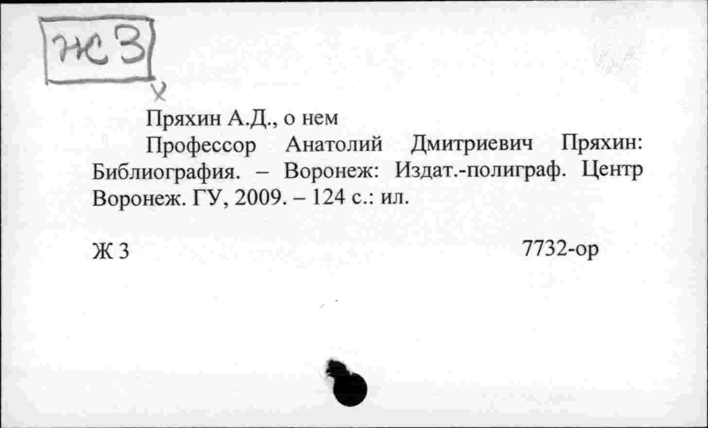 ﻿Пряхин А.Д., о нем
Профессор Анатолий Дмитриевич Пряхин: Библиография. - Воронеж: Издат.-полиграф. Центр Воронеж. ГУ, 2009. - 124 с.: ил.
ЖЗ
7732-ор